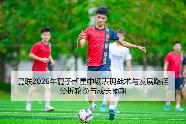 曼联2026年夏季新星中场表现战术与发展路径分析轮换与成长预期