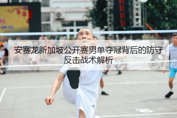 安赛龙新加坡公开赛男单夺冠背后的防守反击战术解析